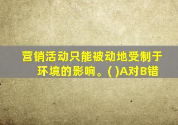 营销活动只能被动地受制于环境的影响。( )A对B错